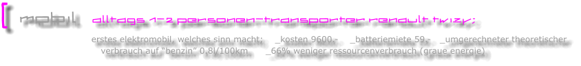 [  mobil   alltags 1-2 personen-transporter renault twizy;                                    erstes elektromobil, welches sinn macht;    _kosten 9600.-    _batteriemiete 59.-   _umgerechneter theoretischer                                    verbrauch auf �benzin� 0.8l/100km      _66% weniger ressourcenverbrauch (graue energie)