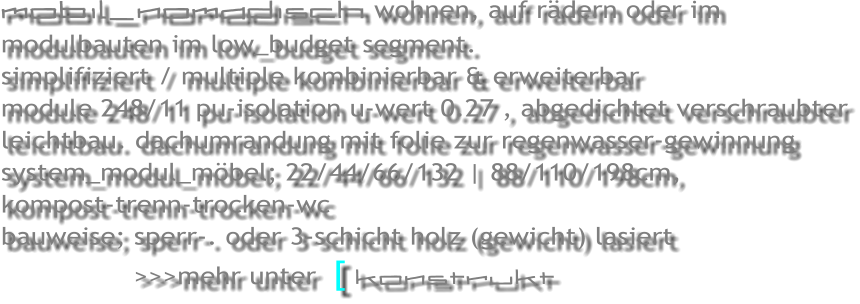 mobil_nomadisch wohnen, auf r�dern oder im modulbauten im low_budget segment.     simplifiziert / multiple kombinierbar & erweiterbar module 248/11 pu-isolation u-wert 0.27 , abgedichtet verschraubter leichtbau. dachumrandung mit folie zur regenwasser-gewinnung system_modul_m�bel; 22/44/66/132 | 88/110/198cm,  kompost-trenn-trocken-wc bauweise; sperr-. oder 3-schicht holz (gewicht) lasiert                 >>>mehr unter  [ konstrukt