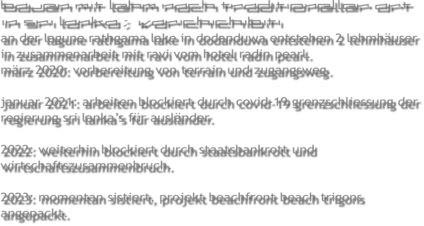 bauen mit lehm nach traditioneller art in sri lanka ;  warichichibiti an der lagune rathgama lake in dodanduwa entstehen 2 lehmh�user in zusammenarbeit mit ravi vom hotel radin pearl. m�rz 2020: vorbereitung von terrain und zugangsweg.  januar 2021: arbeiten blockiert durch covid-19 grenzschliessung der regierung sri lanka�s f�r ausl�nder.  2022: weiterhin blockiert durch staatsbankrott und wirtschaftszusammenbruch.  2023: momentan sistiert, projekt beachfront beach trigons angepackt.
